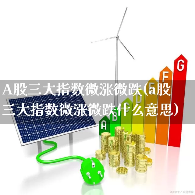 A股三大指数微涨微跌(a股三大指数微涨微跌什么意思)_https://www.heiljjianzu.com_深交所_第1张