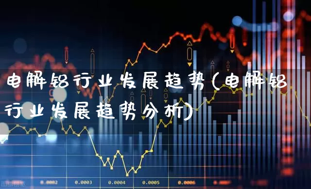 电解铝行业发展趋势(电解铝行业发展趋势分析)_https://www.heiljjianzu.com_上交所_第1张