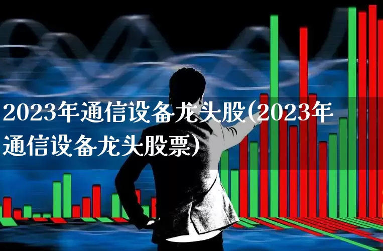2023年通信设备龙头股(2023年通信设备龙头股票)_https://www.heiljjianzu.com_科创板_第1张
