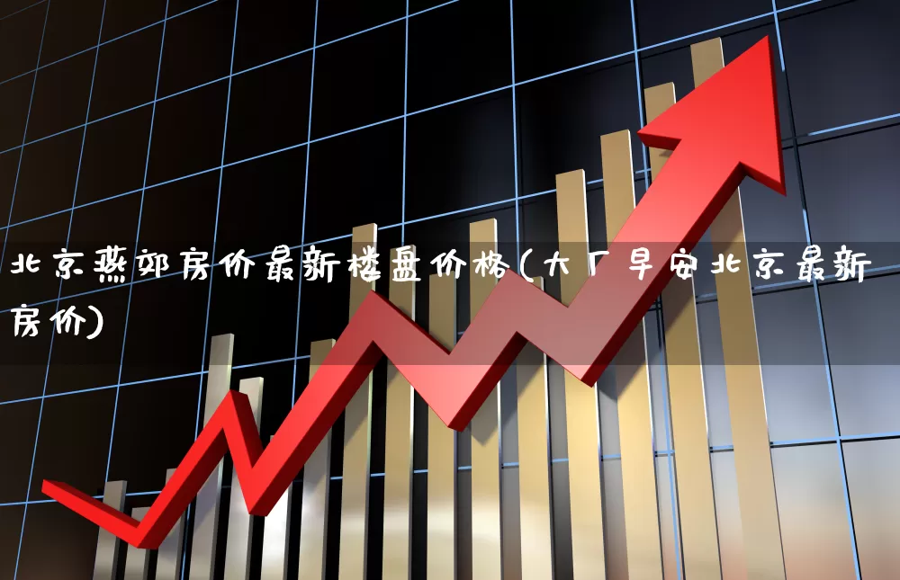 北京燕郊房价最新楼盘价格(大厂早安北京最新房价)_https://www.heiljjianzu.com_北交所_第1张