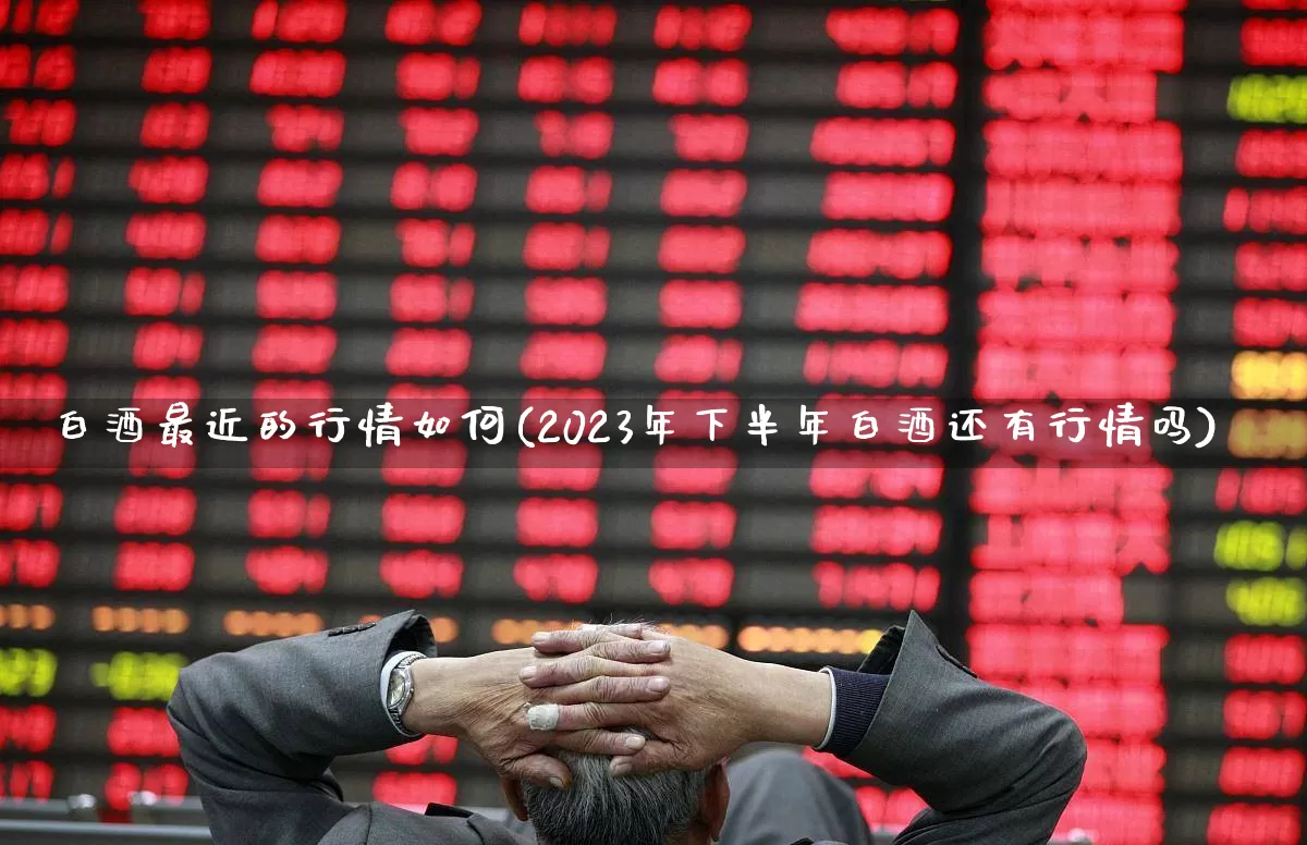 白酒最近的行情如何(2023年下半年白酒还有行情吗)_https://www.heiljjianzu.com_上交所_第1张