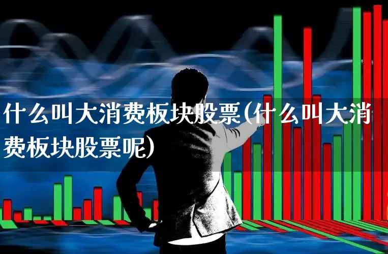 什么叫大消费板块股票(什么叫大消费板块股票呢)_https://www.heiljjianzu.com_上交所_第1张