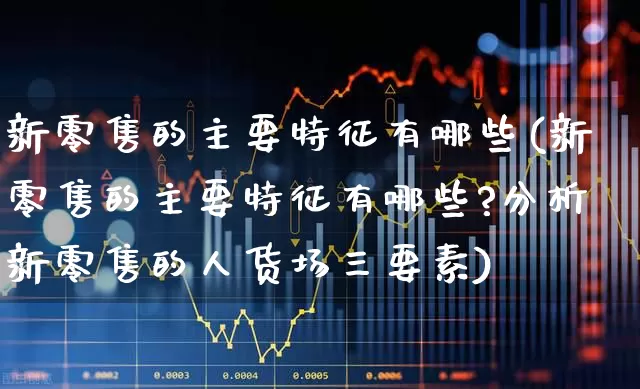 新零售的主要特征有哪些(新零售的主要特征有哪些?分析新零售的人货场三要素)_https://www.heiljjianzu.com_科创板_第1张