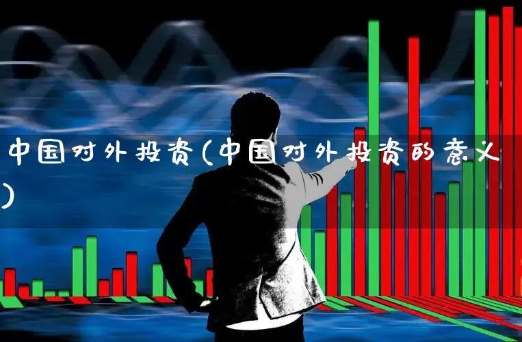 中国对外投资(中国对外投资的意义)_https://www.heiljjianzu.com_创业板_第1张