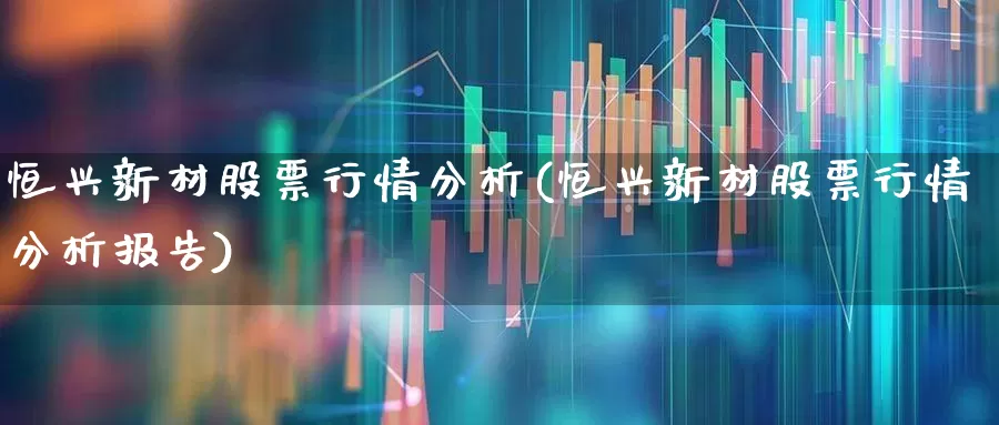 恒兴新材股票行情分析(恒兴新材股票行情分析报告)_https://www.heiljjianzu.com_创业板_第1张