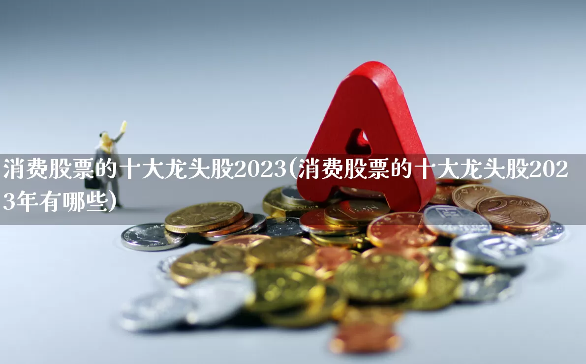 消费股票的十大龙头股2023(消费股票的十大龙头股2023年有哪些)_https://www.heiljjianzu.com_上交所_第1张