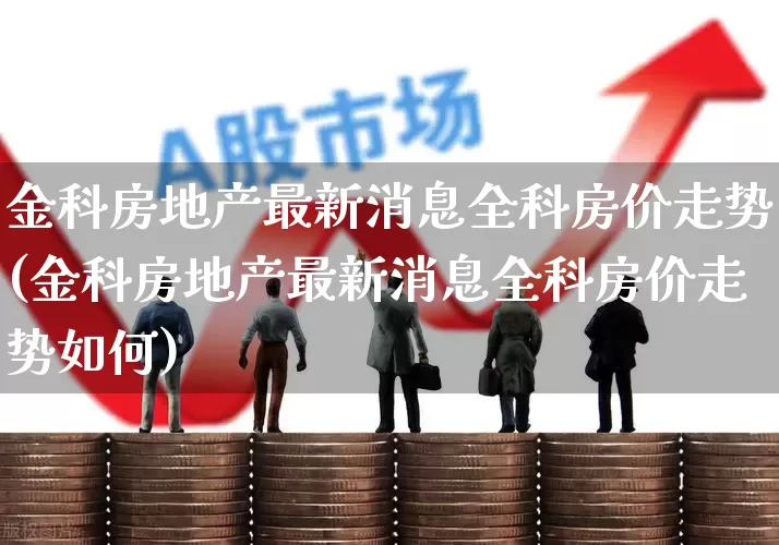 金科房地产最新消息全科房价走势(金科房地产最新消息全科房价走势如何)_https://www.heiljjianzu.com_深交所_第1张