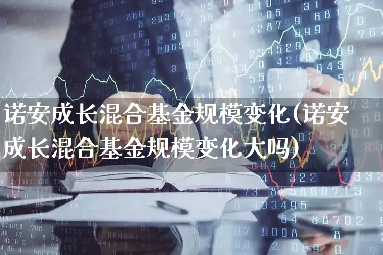 诺安成长混合基金规模变化(诺安成长混合基金规模变化大吗)_https://www.heiljjianzu.com_北交所_第1张