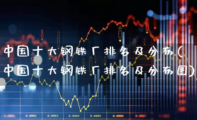 中国十大钢铁厂排名及分布(中国十大钢铁厂排名及分布图)_https://www.heiljjianzu.com_上交所_第1张