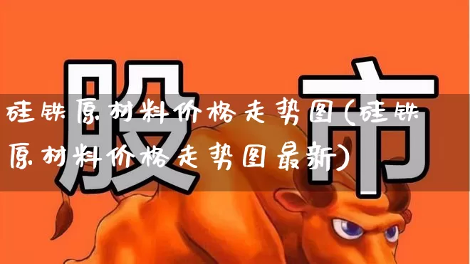 硅铁原材料价格走势图(硅铁原材料价格走势图最新)_https://www.heiljjianzu.com_创业板_第1张