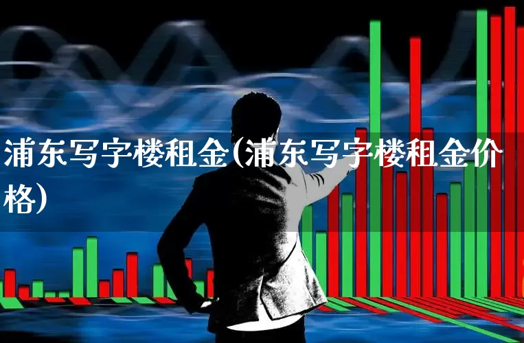 浦东写字楼租金(浦东写字楼租金价格)_https://www.heiljjianzu.com_深交所_第1张
