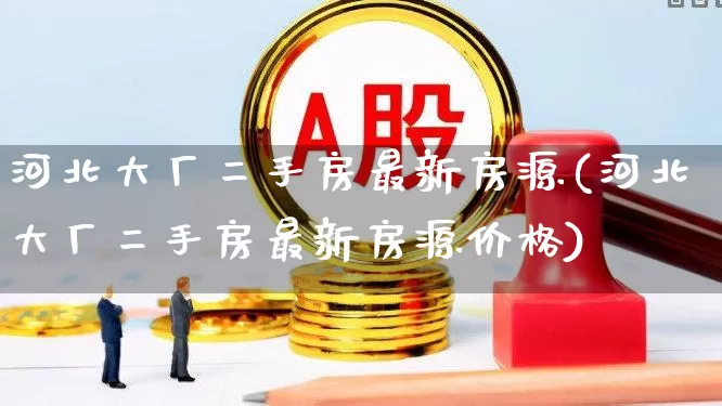 河北大厂二手房最新房源(河北大厂二手房最新房源价格)_https://www.heiljjianzu.com_创业板_第1张