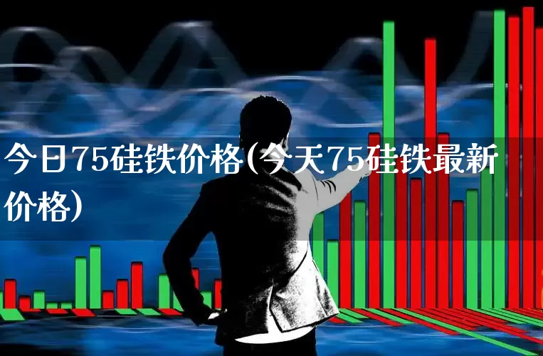 今日75硅铁价格(今天75硅铁最新价格)_https://www.heiljjianzu.com_上交所_第1张
