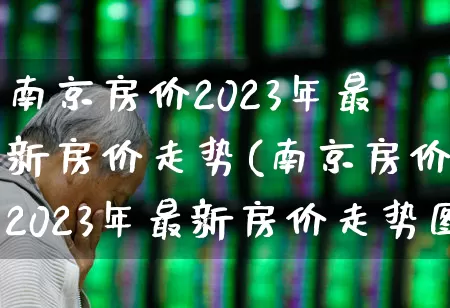 南京房价2023年最新房价走势(南京房价2023年最新房价走势图)_https://www.heiljjianzu.com_创业板_第1张