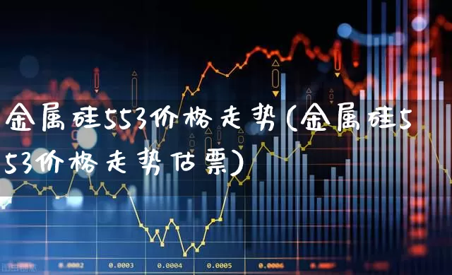 金属硅553价格走势(金属硅553价格走势估票)_https://www.heiljjianzu.com_科创板_第1张