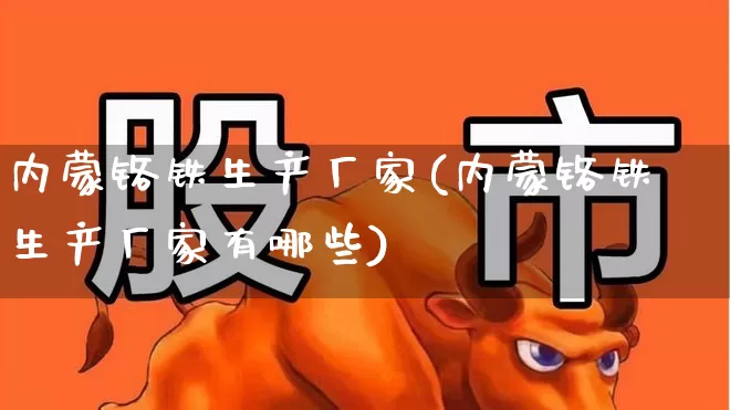 内蒙铬铁生产厂家(内蒙铬铁生产厂家有哪些)_https://www.heiljjianzu.com_深交所_第1张