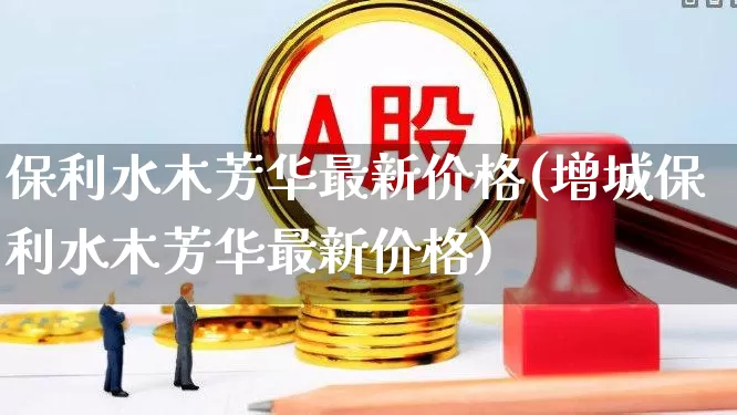 保利水木芳华最新价格(增城保利水木芳华最新价格)_https://www.heiljjianzu.com_深交所_第1张