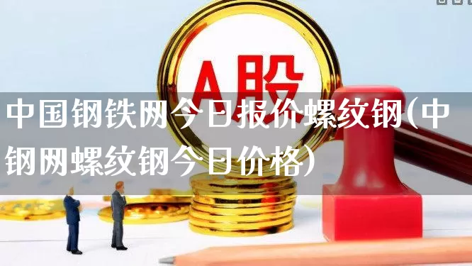 中国钢铁网今日报价螺纹钢(中钢网螺纹钢今日价格)_https://www.heiljjianzu.com_深交所_第1张