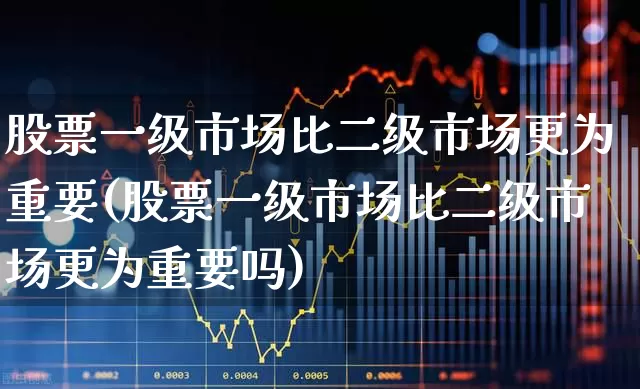 股票一级市场比二级市场更为重要(股票一级市场比二级市场更为重要吗)_https://www.heiljjianzu.com_科创板_第1张