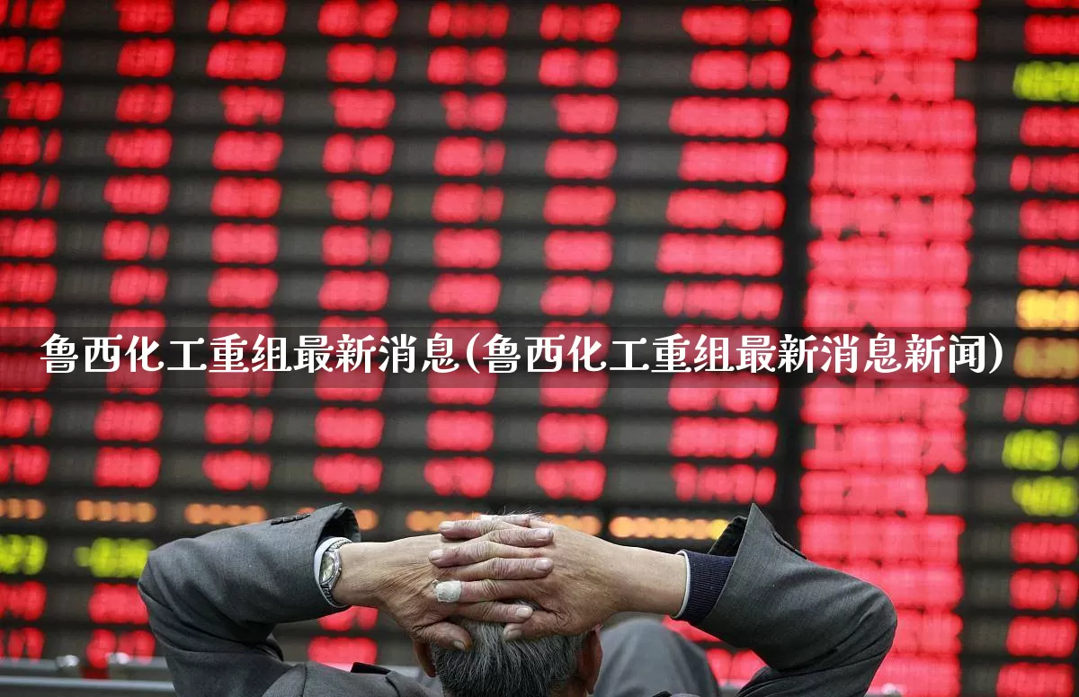 鲁西化工重组最新消息(鲁西化工重组最新消息新闻)_https://www.heiljjianzu.com_北交所_第1张