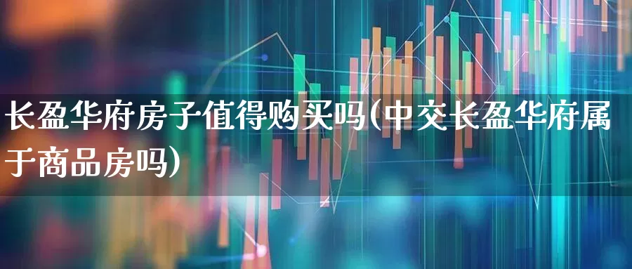 长盈华府房子值得购买吗(中交长盈华府属于商品房吗)_https://www.heiljjianzu.com_深交所_第1张