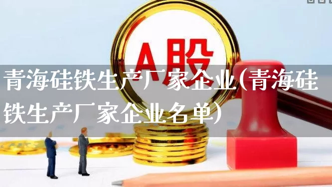 青海硅铁生产厂家企业(青海硅铁生产厂家企业名单)_https://www.heiljjianzu.com_深交所_第1张