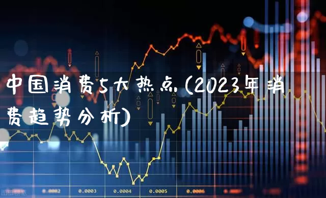 中国消费5大热点(2023年消费趋势分析)_https://www.heiljjianzu.com_深交所_第1张