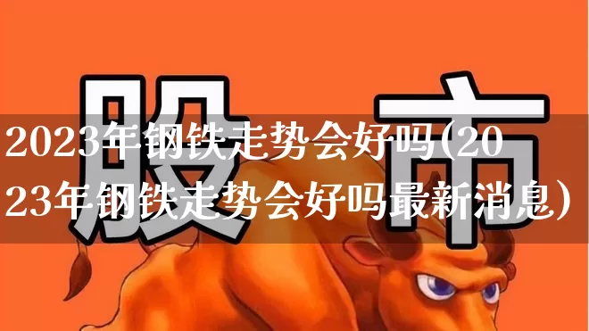 2023年钢铁走势会好吗(2023年钢铁走势会好吗最新消息)_https://www.heiljjianzu.com_深交所_第1张