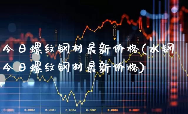 今日螺纹钢材最新价格(水钢今日螺纹钢材最新价格)_https://www.heiljjianzu.com_科创板_第1张
