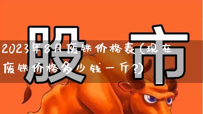 2023年8月废铁价格表(现在废铁价格多少钱一斤?)_https://www.heiljjianzu.com_科创板_第1张
