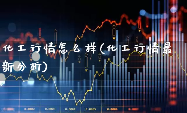 化工行情怎么样(化工行情最新分析)_https://www.heiljjianzu.com_创业板_第1张