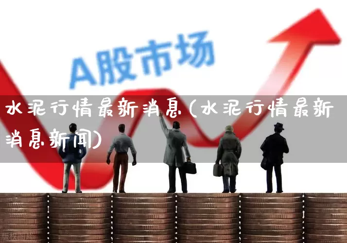 水泥行情最新消息(水泥行情最新消息新闻)_https://www.heiljjianzu.com_深交所_第1张