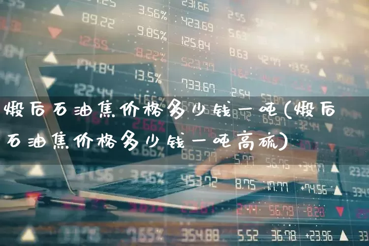 煅后石油焦价格多少钱一吨(煅后石油焦价格多少钱一吨高硫)_https://www.heiljjianzu.com_上交所_第1张