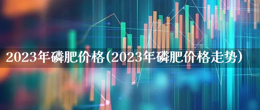 2023年磷肥价格(2023年磷肥价格走势)_https://www.heiljjianzu.com_深交所_第1张