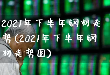 2021年下半年钢材走势(2021年下半年钢材走势图)_https://www.heiljjianzu.com_科创板_第1张