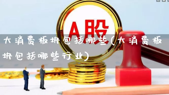 大消费板块包括哪些(大消费板块包括哪些行业)_https://www.heiljjianzu.com_深交所_第1张