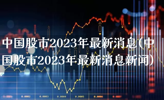中国股市2023年最新消息(中国股市2023年最新消息新闻)_https://www.heiljjianzu.com_上交所_第1张