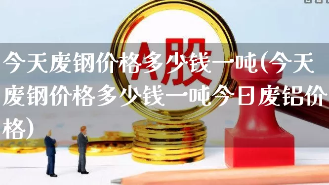 今天废钢价格多少钱一吨(今天废钢价格多少钱一吨今日废铝价格)_https://www.heiljjianzu.com_北交所_第1张