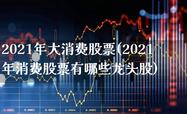 2021年大消费股票(2021年消费股票有哪些龙头股)_https://www.heiljjianzu.com_科创板_第1张