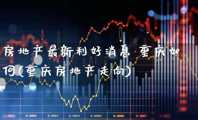 房地产最新利好消息 重庆如何(重庆房地产走向)_https://www.heiljjianzu.com_上交所_第1张