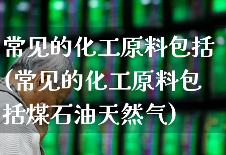 常见的化工原料包括(常见的化工原料包括煤石油天然气)_https://www.heiljjianzu.com_上交所_第1张
