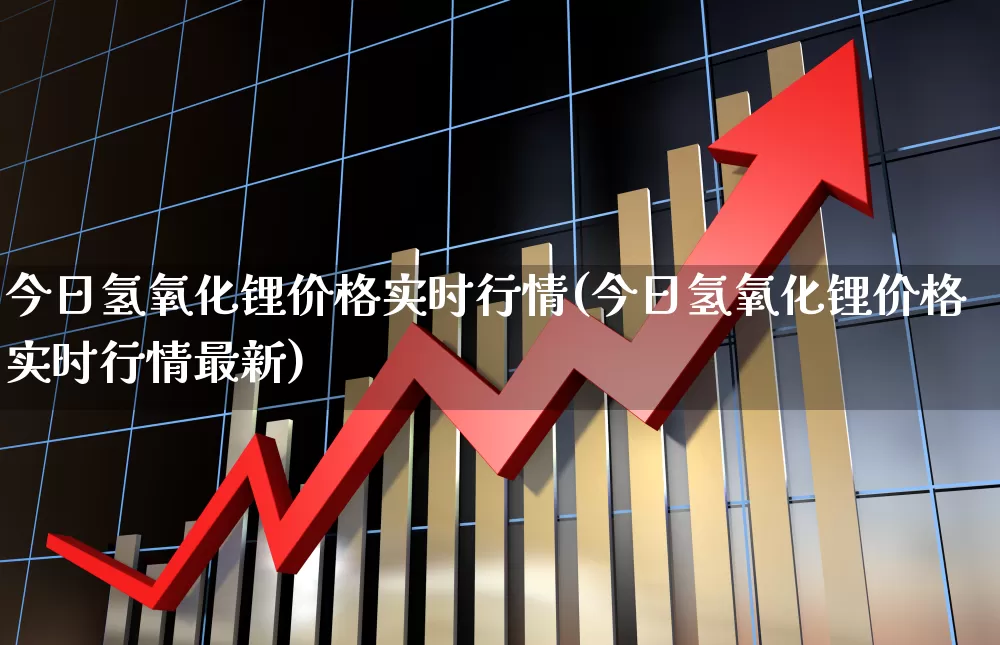 今日氢氧化锂价格实时行情(今日氢氧化锂价格实时行情最新)_https://www.heiljjianzu.com_科创板_第1张