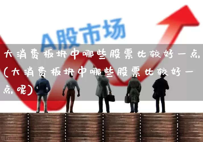 大消费板块中哪些股票比较好一点(大消费板块中哪些股票比较好一点呢)_https://www.heiljjianzu.com_上交所_第1张