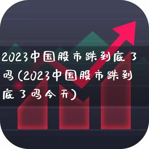 2023中国股市跌到底了吗(2023中国股市跌到底了吗今天)_https://www.heiljjianzu.com_科创板_第1张