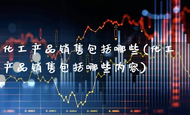 化工产品销售包括哪些(化工产品销售包括哪些内容)_https://www.heiljjianzu.com_上交所_第1张