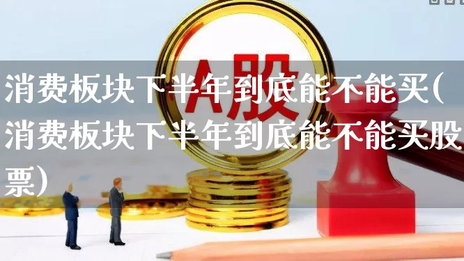 消费板块下半年到底能不能买(消费板块下半年到底能不能买股票)_https://www.heiljjianzu.com_科创板_第1张
