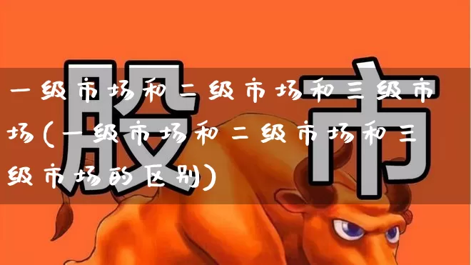 一级市场和二级市场和三级市场(一级市场和二级市场和三级市场的区别)_https://www.heiljjianzu.com_深交所_第1张