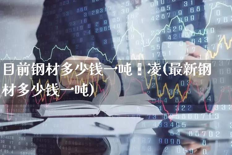 目前钢材多少钱一吨鑫凌(最新钢材多少钱一吨)_https://www.heiljjianzu.com_科创板_第1张