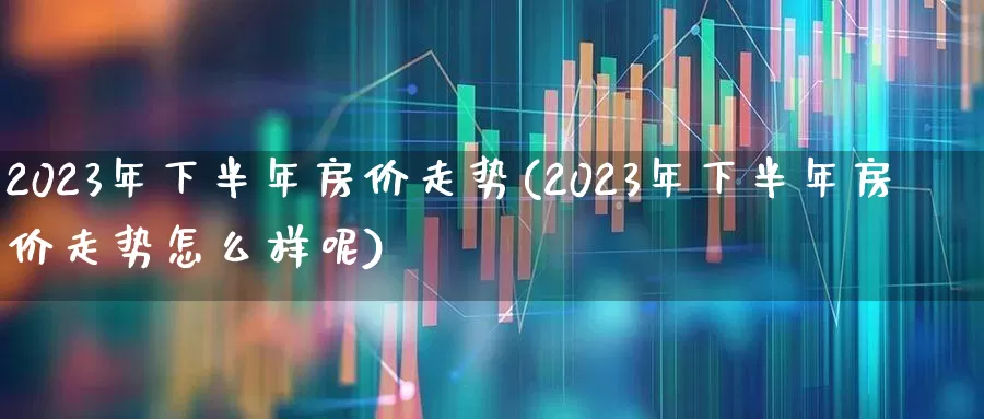 2023年下半年房价走势(2023年下半年房价走势怎么样呢)_https://www.heiljjianzu.com_创业板_第1张