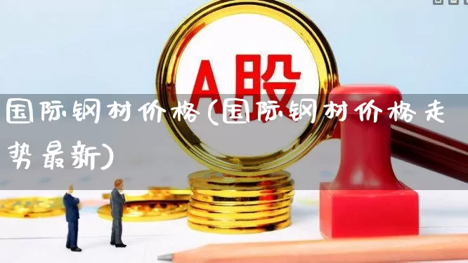 国际钢材价格(国际钢材价格走势最新)_https://www.heiljjianzu.com_科创板_第1张